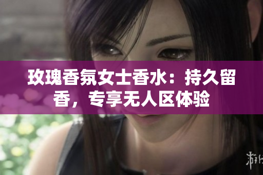 玫瑰香氛女士香水：持久留香，专享无人区体验