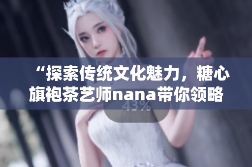 “探索传统文化魅力，糖心旗袍茶艺师nana带你领略茶道之美”