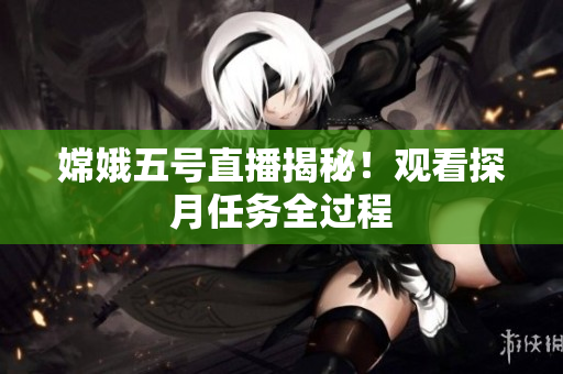 嫦娥五号直播揭秘！观看探月任务全过程