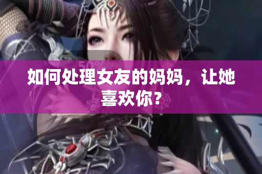 如何处理女友的妈妈，让她喜欢你？