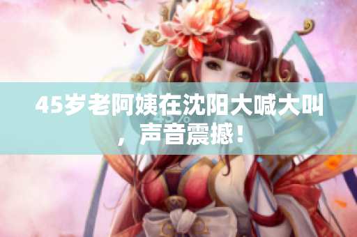 45岁老阿姨在沈阳大喊大叫，声音震撼！