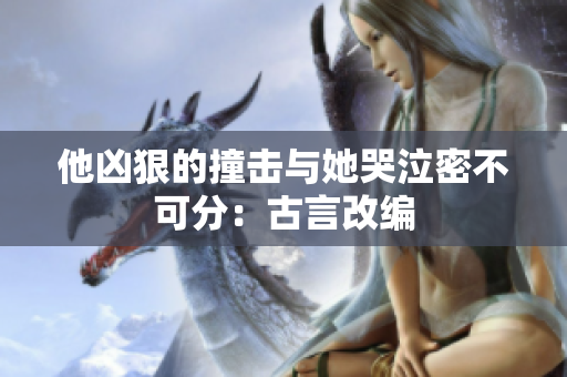 他凶狠的撞击与她哭泣密不可分：古言改编