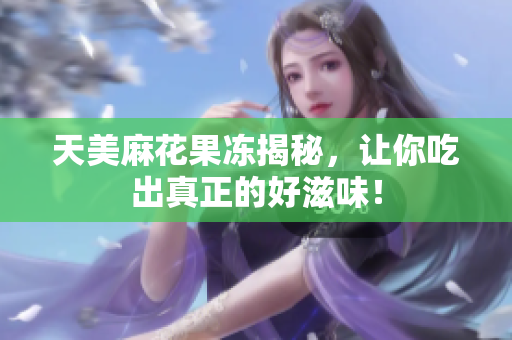 天美麻花果冻揭秘，让你吃出真正的好滋味！