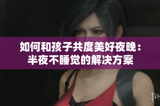 如何和孩子共度美好夜晚：半夜不睡觉的解决方案
