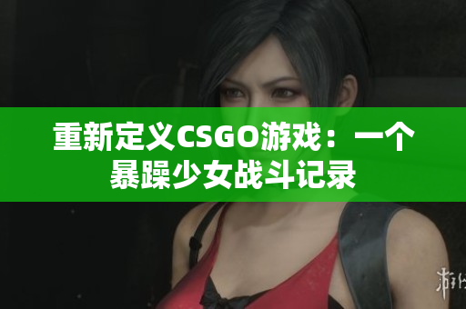 重新定义CSGO游戏：一个暴躁少女战斗记录