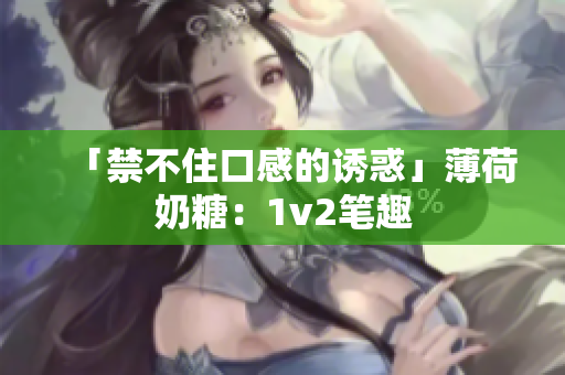 「禁不住口感的诱惑」薄荷奶糖：1v2笔趣