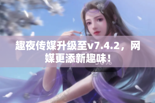 趣夜传媒升级至v7.4.2，网媒更添新趣味！