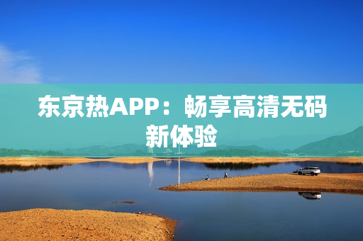 东京热APP：畅享高清无码新体验