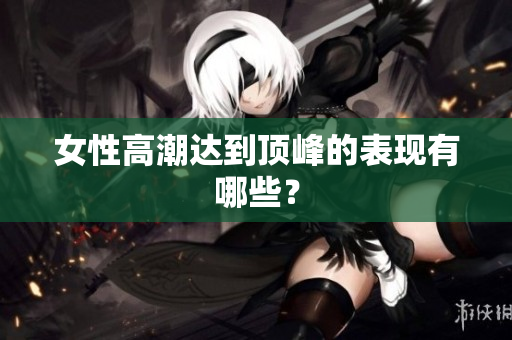 女性高潮达到顶峰的表现有哪些？