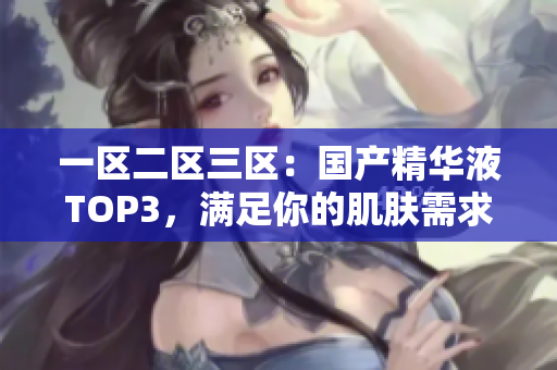 一区二区三区：国产精华液TOP3，满足你的肌肤需求！
