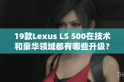 19款Lexus LS 500在技术和豪华领域都有哪些升级？