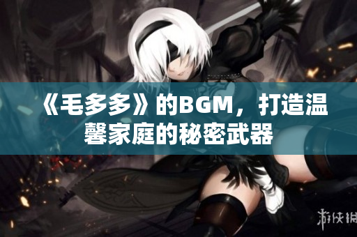 《毛多多》的BGM，打造温馨家庭的秘密武器