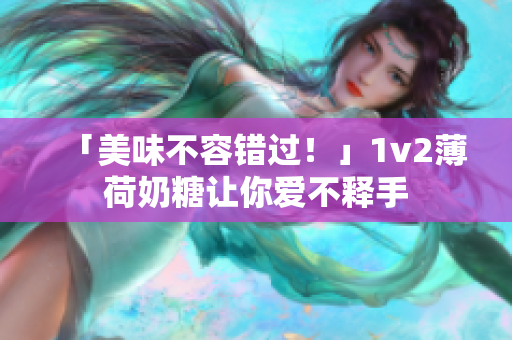 「美味不容错过！」1v2薄荷奶糖让你爱不释手