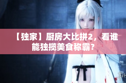 【独家】厨房大比拼2，看谁能独揽美食称霸？