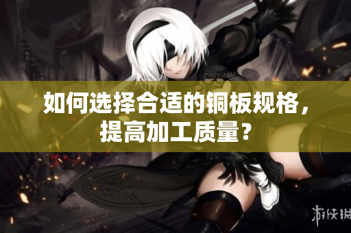 如何选择合适的铜板规格，提高加工质量？