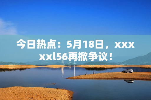 今日热点：5月18日，xxxxxl56再掀争议！