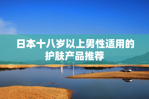 日本十八岁以上男性适用的护肤产品推荐