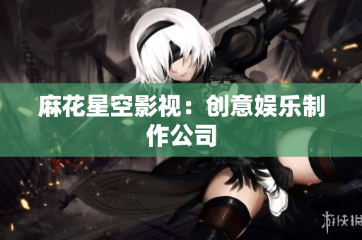 麻花星空影视：创意娱乐制作公司