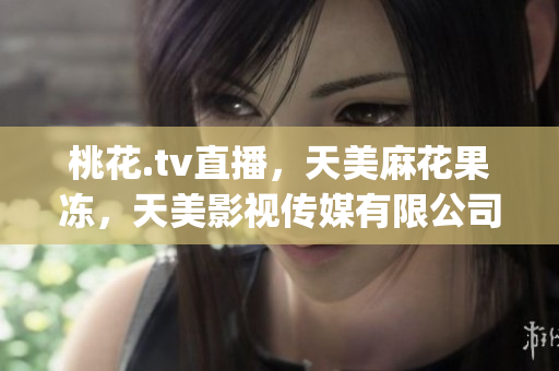桃花.tv直播，天美麻花果冻，天美影视传媒有限公司687----gCd3yGzzrznk