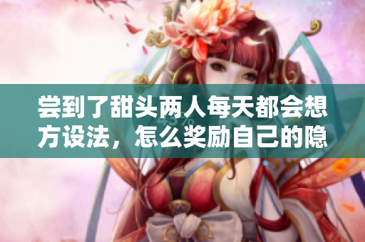 尝到了甜头两人每天都会想方设法，怎么奖励自己的隐私位置，嫦娥直播365