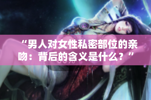 “男人对女性私密部位的亲吻：背后的含义是什么？”
