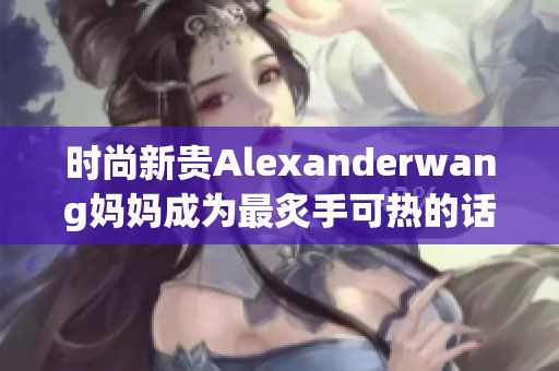 时尚新贵Alexanderwang妈妈成为最炙手可热的话题