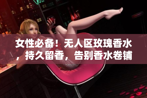 女性必备！无人区玫瑰香水，持久留香，告别香水卷铺盖！