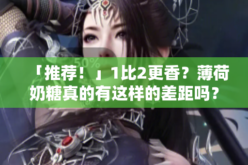「推荐！」1比2更香？薄荷奶糖真的有这样的差距吗？