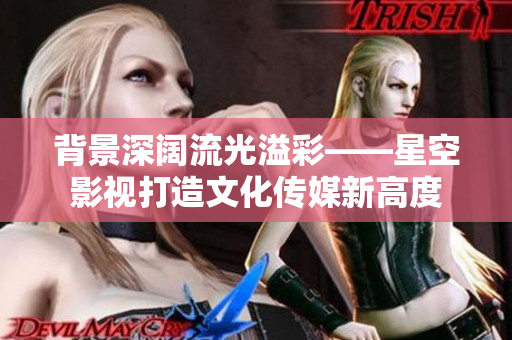 背景深阔流光溢彩——星空影视打造文化传媒新高度