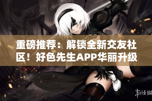 重磅推荐：解锁全新交友社区！好色先生APP华丽升级！
