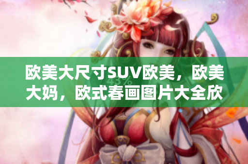 欧美大尺寸SUV欧美，欧美大妈，欧式春画图片大全欣赏简单755