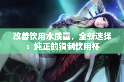 改善饮用水质量，全新选择：纯正的铜制饮用杯