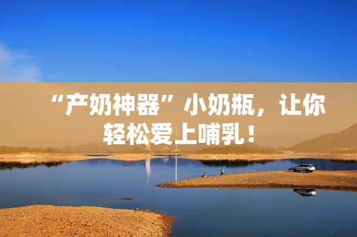 “产奶神器”小奶瓶，让你轻松爱上哺乳！