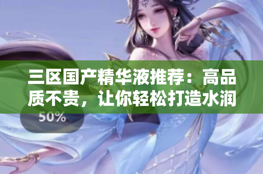 三区国产精华液推荐：高品质不贵，让你轻松打造水润肌肤
