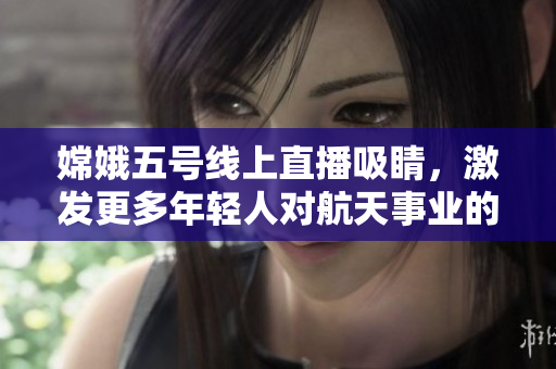 嫦娥五号线上直播吸睛，激发更多年轻人对航天事业的兴趣