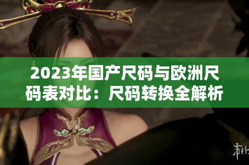 2023年国产尺码与欧洲尺码表对比：尺码转换全解析