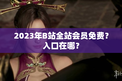 2023年B站全站会员免费？入口在哪？