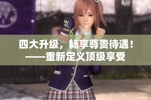 四大升级，畅享尊贵待遇！——重新定义顶级享受