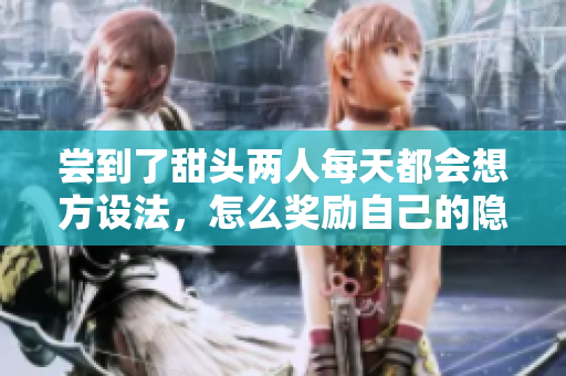 尝到了甜头两人每天都会想方设法，怎么奖励自己的隐私位置，嫦娥直播188