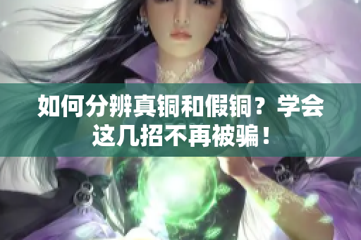 如何分辨真铜和假铜？学会这几招不再被骗！