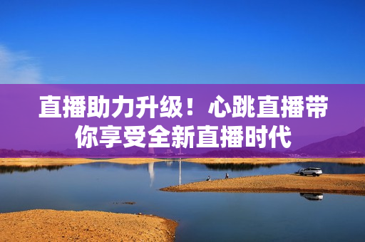直播助力升级！心跳直播带你享受全新直播时代