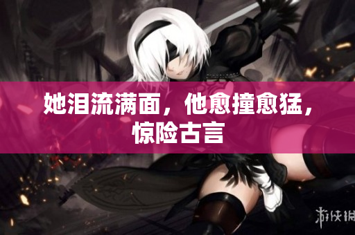 她泪流满面，他愈撞愈猛，惊险古言