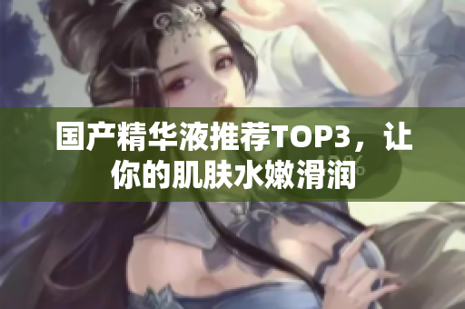 国产精华液推荐TOP3，让你的肌肤水嫩滑润