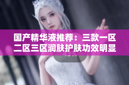 国产精华液推荐：三款一区二区三区润肤护肤功效明显