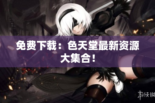 免费下载：色天堂最新资源大集合！