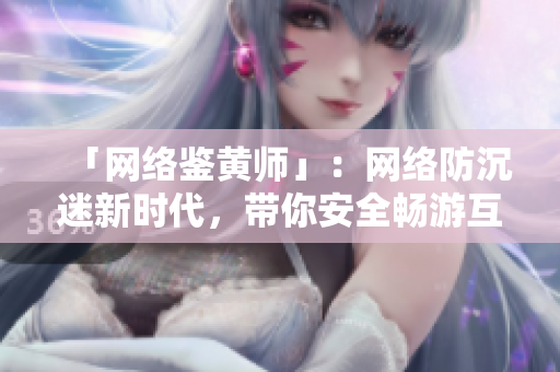 「网络鉴黄师」：网络防沉迷新时代，带你安全畅游互联网
