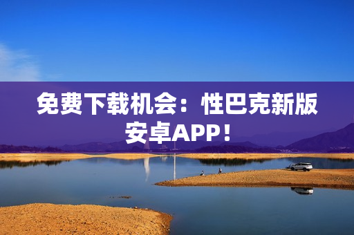 免费下载机会：性巴克新版安卓APP！
