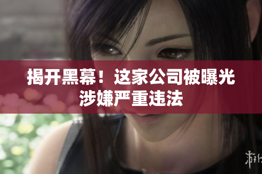 揭开黑幕！这家公司被曝光涉嫌严重违法