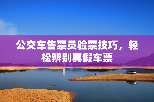 公交车售票员验票技巧，轻松辨别真假车票