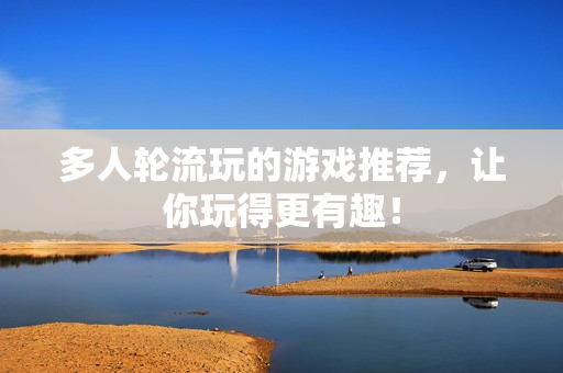 多人轮流玩的游戏推荐，让你玩得更有趣！